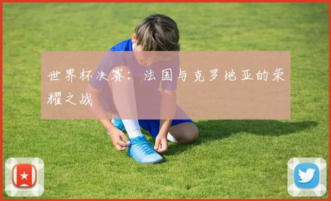 世界杯决赛：法国与克罗地亚的荣耀之战