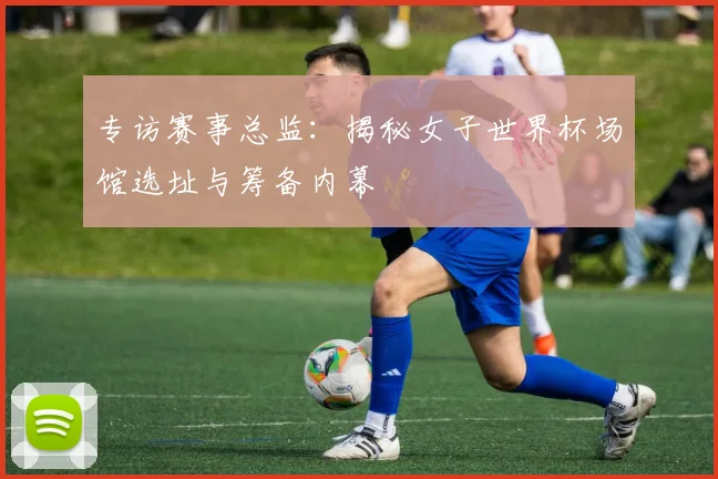 专访赛事总监:揭秘女子世界杯场馆选址与筹备内幕