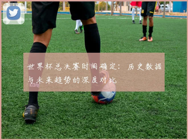 世界杯总决赛时间确定:历史数据与未来趋势的深度对比