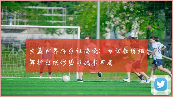 女篮世界杯分组揭晓：专访教练组解析出线形势与战术布局