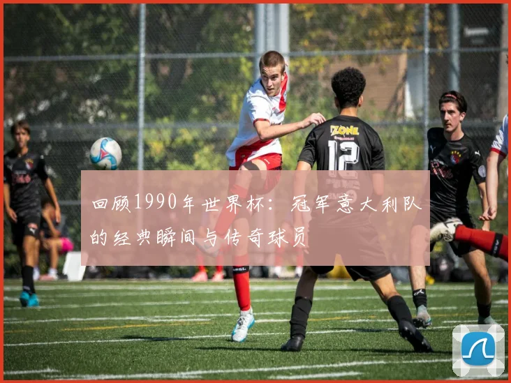 回顾1990年世界杯：冠军意大利队的经典瞬间与传奇球员