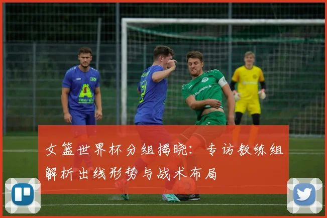 女篮世界杯分组揭晓：专访教练组解析出线形势与战术布局