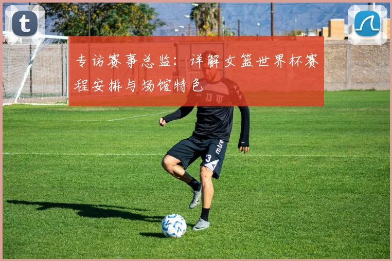 专访赛事总监：详解女篮世界杯赛程安排与场馆特色
