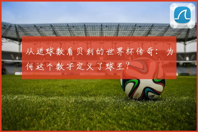 从进球数看贝利的世界杯传奇：为何这个数字定义了球王？